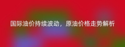 国际油价持续波动，原油价格走势解析