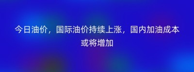 今日油价，国际油价持续上涨，国内加油成本或将增加