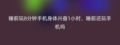 睡前玩8分钟手机身体兴奋1小时，睡前还玩手机吗