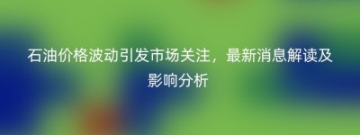 石油价格波动引发市场关注，最新消息解读及影响分析