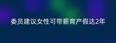 委员建议女性可带薪育产假达2年