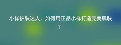 小样护肤达人，如何用正品小样打造完美肌肤？