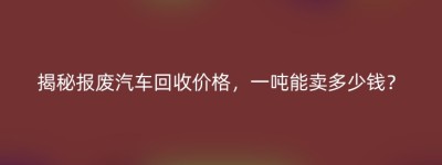 揭秘报废汽车回收价格，一吨能卖多少钱？