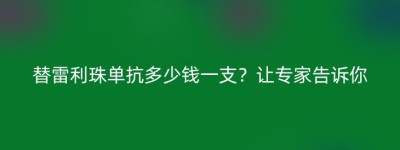 替雷利珠单抗多少钱一支？让专家告诉你