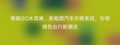 奇瑞QQ冰淇淋，新能源汽车价格亲民，引领绿色出行新潮流