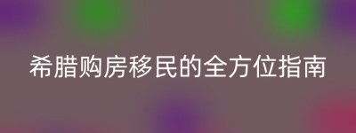 希腊购房移民的全方位指南