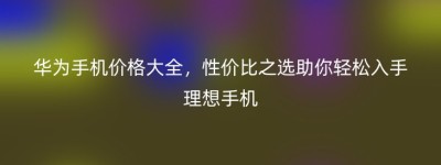 华为手机价格大全，性价比之选助你轻松入手理想手机