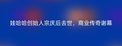 娃哈哈创始人宗庆后去世，商业传奇谢幕