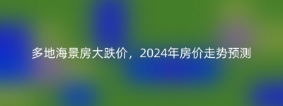 多地海景房大跌价，2024年房价走势预测