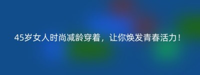 45岁女人时尚减龄穿着，让你焕发青春活力！