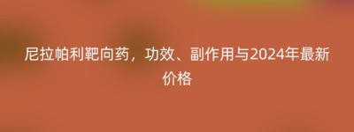 尼拉帕利靶向药，功效、副作用与2024年最新价格