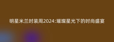 明星米兰时装周2024:璀璨星光下的时尚盛宴