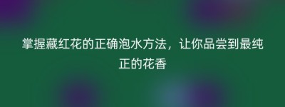 掌握藏红花的正确泡水方法，让你品尝到最纯正的花香