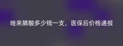唑来膦酸多少钱一支，医保后价格通报