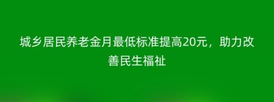 城乡居民养老金月最低标准提高20元，助力改善民生福祉
