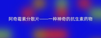 阿奇霉素分散片——一种神奇的抗生素药物