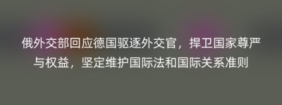 俄外交部回应德国驱逐外交官，捍卫国家尊严与权益，坚定维护国际法和国际关系准则