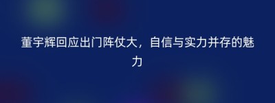 董宇辉回应出门阵仗大，自信与实力并存的魅力
