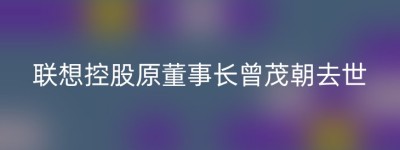 联想控股原董事长曾茂朝去世