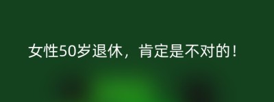 女性50岁退休，肯定是不对的！