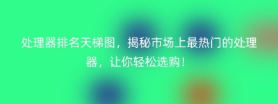 处理器排名天梯图，揭秘市场上最热门的处理器，让你轻松选购！