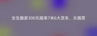 女生搬家300元摇来7米6大货车，太搞笑
