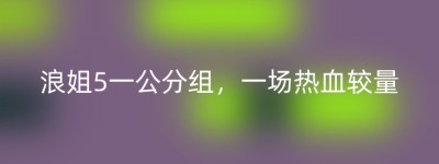 浪姐5一公分组，一场热血较量