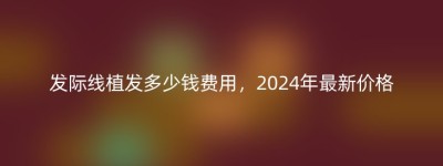发际线植发多少钱费用，2024年最新价格