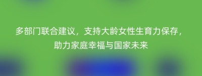 多部门联合建议，支持大龄女性生育力保存，助力家庭幸福与国家未来