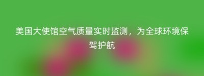 美国大使馆空气质量实时监测，为全球环境保驾护航