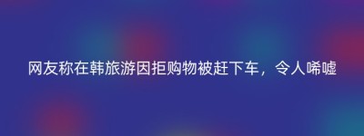 网友称在韩旅游因拒购物被赶下车，令人唏嘘