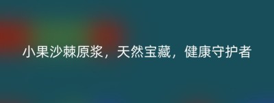 小果沙棘原浆，天然宝藏，健康守护者
