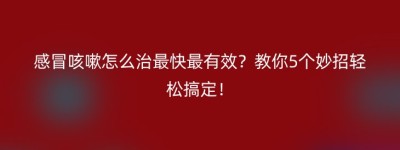 感冒咳嗽怎么治最快最有效？教你5个妙招轻松搞定！