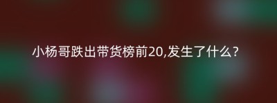 小杨哥跌出带货榜前20,发生了什么？