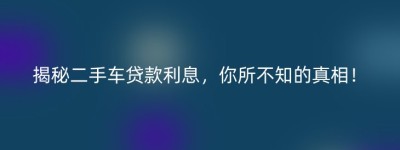 揭秘二手车贷款利息，你所不知的真相！