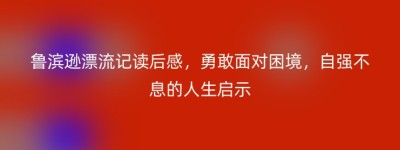 鲁滨逊漂流记读后感，勇敢面对困境，自强不息的人生启示
