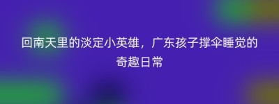 回南天里的淡定小英雄，广东孩子撑伞睡觉的奇趣日常