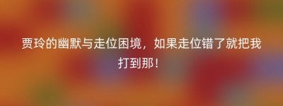 贾玲的幽默与走位困境，如果走位错了就把我打到那！