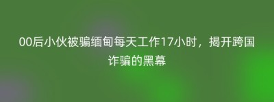 00后小伙被骗缅甸每天工作17小时，揭开跨国诈骗的黑幕