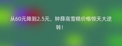 从60元降到2.5元，钟薛高雪糕价格惊天大逆转！