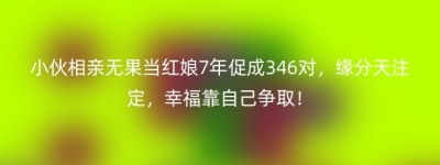 小伙相亲无果当红娘7年促成346对，缘分天注定，幸福靠自己争取！