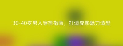 30-40岁男人穿搭指南，打造成熟魅力造型