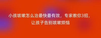 小孩咳嗽怎么治最快最有效，专家教你3招，让孩子告别咳嗽烦恼