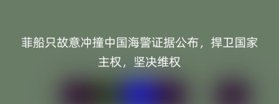 菲船只故意冲撞中国海警证据公布，捍卫国家主权，坚决维权