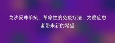 戈沙妥珠单抗，革命性的免疫疗法，为癌症患者带来新的希望