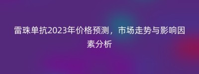 雷珠单抗2023年价格预测，市场走势与影响因素分析