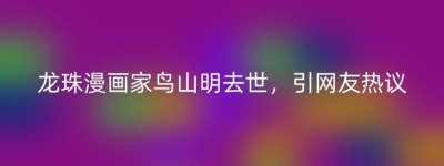 龙珠漫画家鸟山明去世，引网友热议