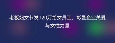 老板妇女节发120万给女员工，彰显企业关爱与女性力量