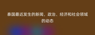 泰国最近发生的新闻，政治、经济和社会领域的动态
