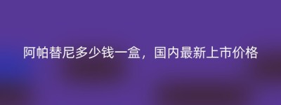 阿帕替尼多少钱一盒，国内最新上市价格